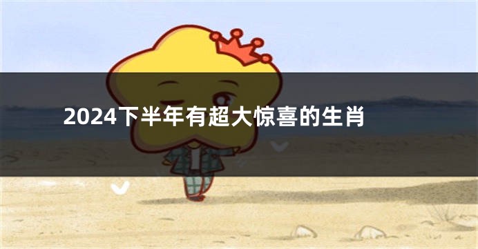 2024下半年有超大惊喜的生肖