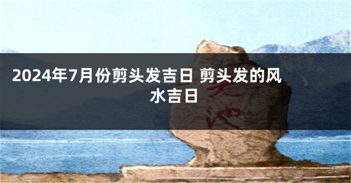 2024年7月份剪头发吉日 剪头发的风水吉日