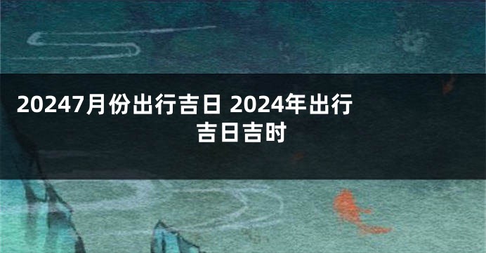 20247月份出行吉日 2024年出行吉日吉时