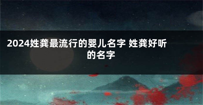 2024姓龚最流行的婴儿名字 姓龚好听的名字