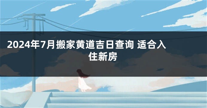 2024年7月搬家黄道吉日查询 适合入住新房