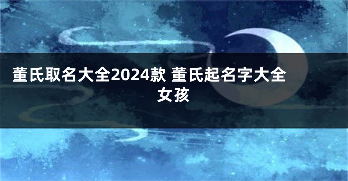 董氏取名大全2024款 董氏起名字大全女孩