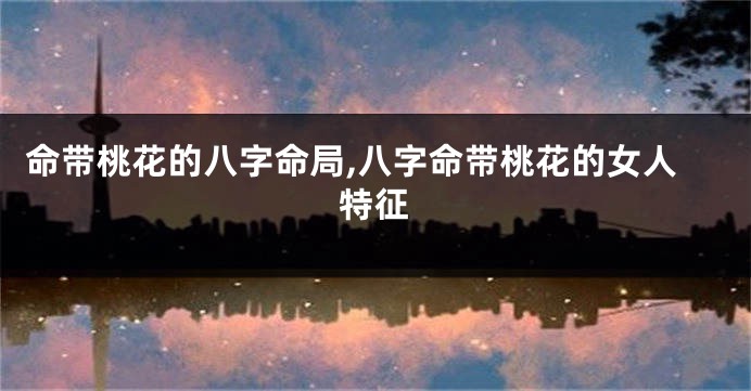 命带桃花的八字命局,八字命带桃花的女人特征