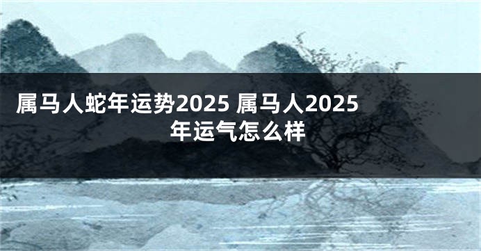 属马人蛇年运势2025 属马人2025年运气怎么样