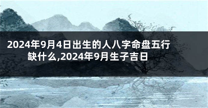 2024年9月4日出生的人八字命盘五行缺什么,2024年9月生子吉日