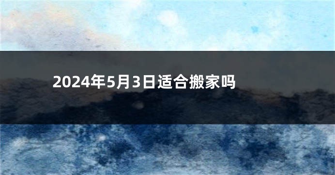2024年5月3日适合搬家吗