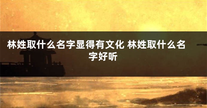 林姓取什么名字显得有文化 林姓取什么名字好听