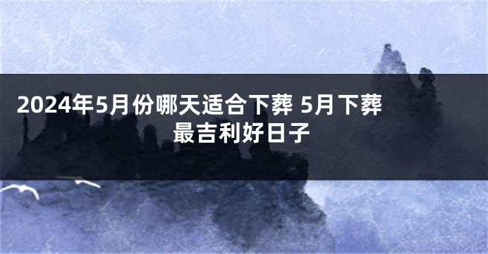 2024年5月份哪天适合下葬 5月下葬最吉利好日子