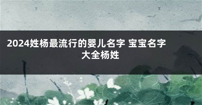 2024姓杨最流行的婴儿名字 宝宝名字大全杨姓