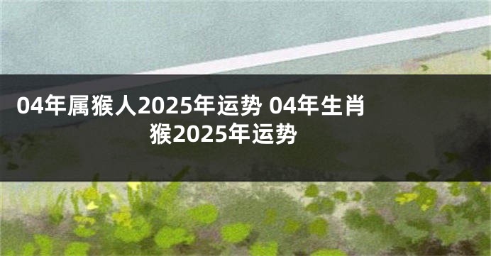 04年属猴人2025年运势 04年生肖猴2025年运势