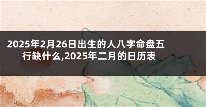 2025年2月26日出生的人八字命盘五行缺什么,2025年二月的日历表