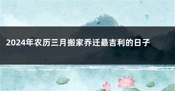 2024年农历三月搬家乔迁最吉利的日子