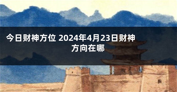 今日财神方位 2024年4月23日财神方向在哪