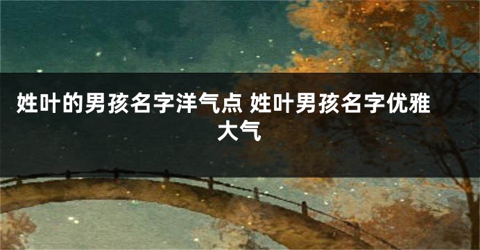 姓叶的男孩名字洋气点 姓叶男孩名字优雅大气