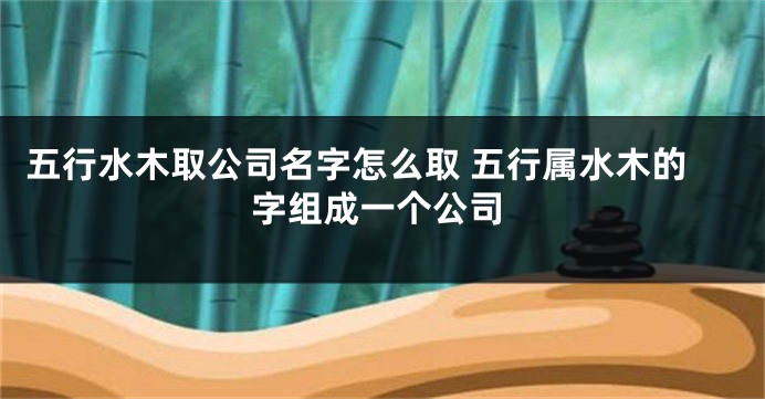 五行水木取公司名字怎么取 五行属水木的字组成一个公司
