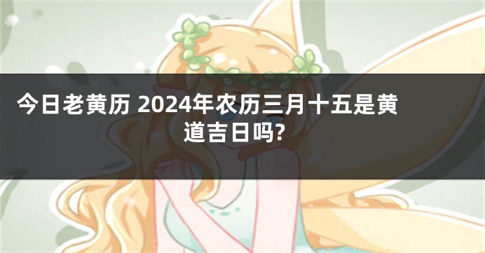 今日老黄历 2024年农历三月十五是黄道吉日吗?