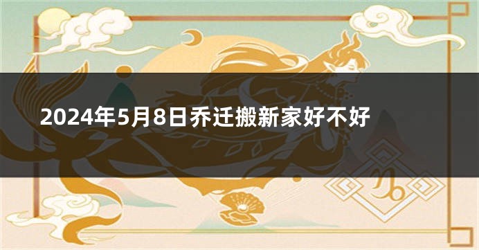 2024年5月8日乔迁搬新家好不好