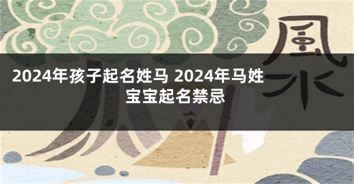 2024年孩子起名姓马 2024年马姓宝宝起名禁忌