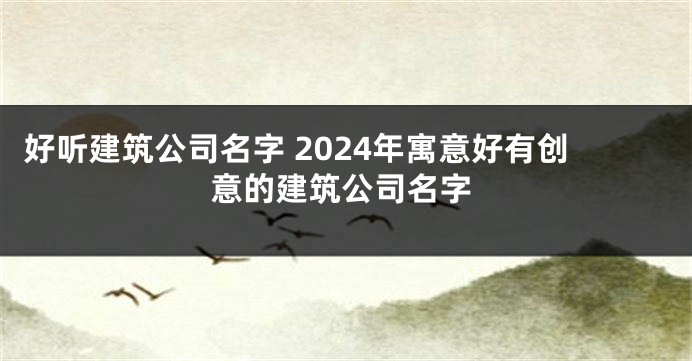 好听建筑公司名字 2024年寓意好有创意的建筑公司名字