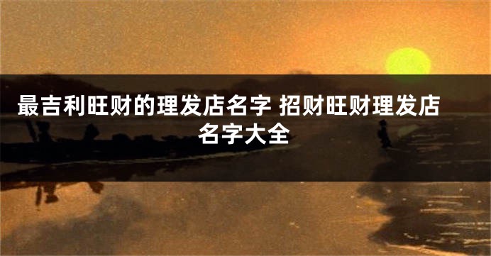 最吉利旺财的理发店名字 招财旺财理发店名字大全