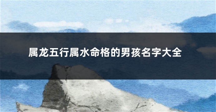 属龙五行属水命格的男孩名字大全
