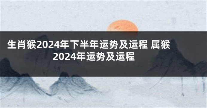 生肖猴2024年下半年运势及运程 属猴2024年运势及运程