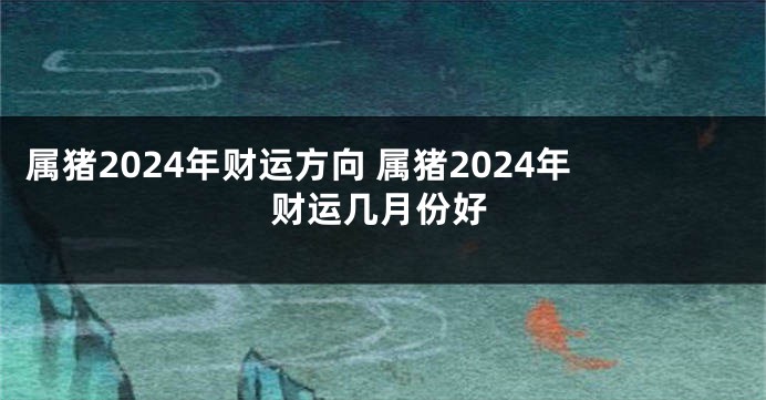 属猪2024年财运方向 属猪2024年财运几月份好