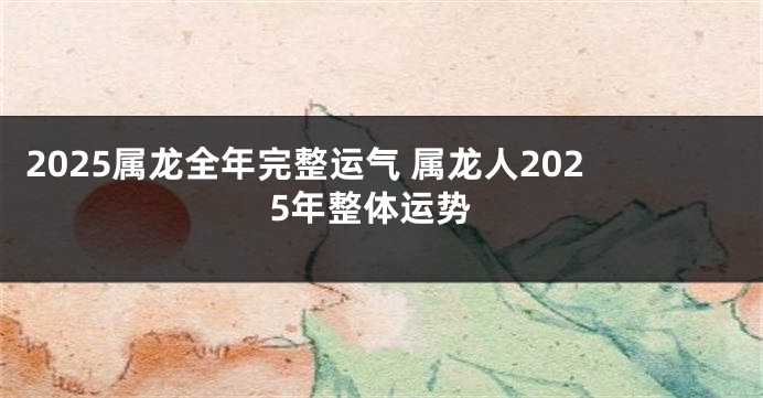 2025属龙全年完整运气 属龙人2025年整体运势
