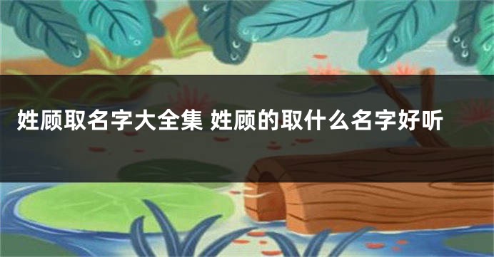 姓顾取名字大全集 姓顾的取什么名字好听