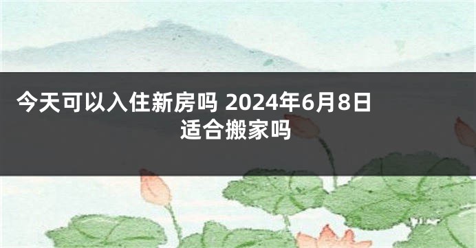 今天可以入住新房吗 2024年6月8日适合搬家吗
