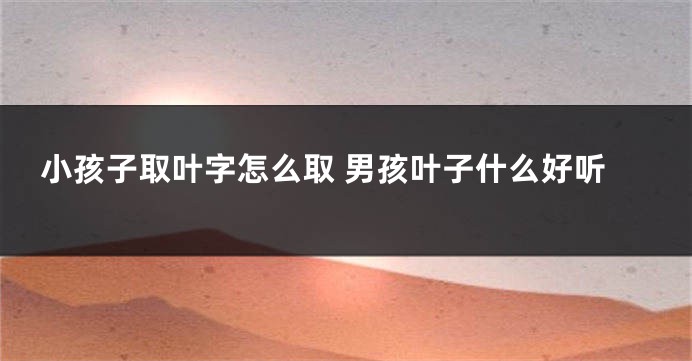 小孩子取叶字怎么取 男孩叶子什么好听