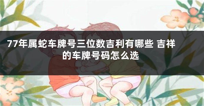 77年属蛇车牌号三位数吉利有哪些 吉祥的车牌号码怎么选