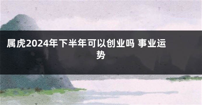属虎2024年下半年可以创业吗 事业运势