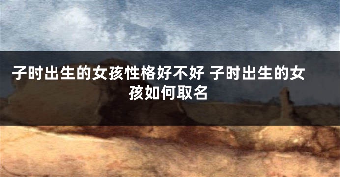 子时出生的女孩性格好不好 子时出生的女孩如何取名
