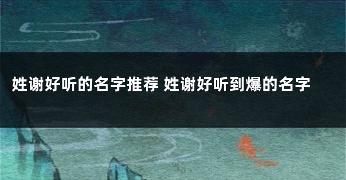 姓谢好听的名字推荐 姓谢好听到爆的名字