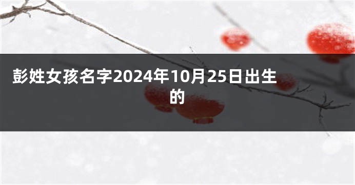 彭姓女孩名字2024年10月25日出生的