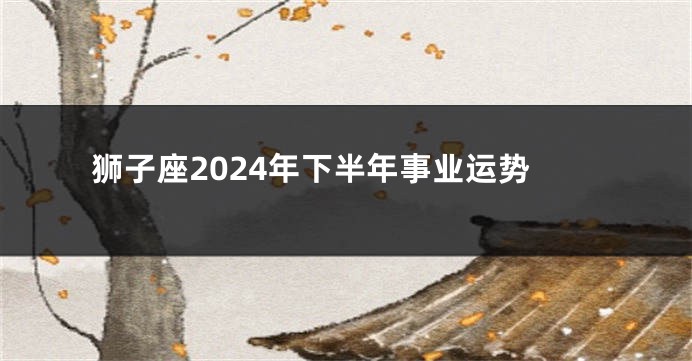 狮子座2024年下半年事业运势