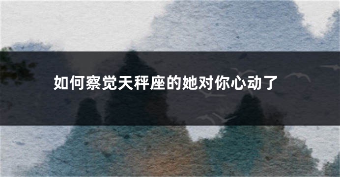 如何察觉天秤座的她对你心动了