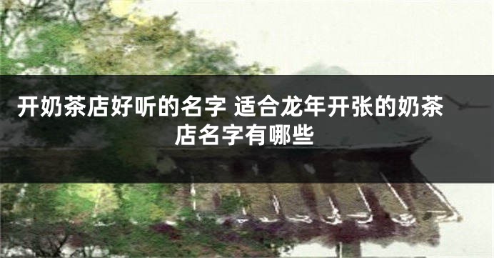开奶茶店好听的名字 适合龙年开张的奶茶店名字有哪些