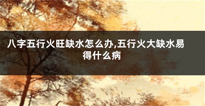 八字五行火旺缺水怎么办,五行火大缺水易得什么病