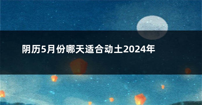 阴历5月份哪天适合动土2024年