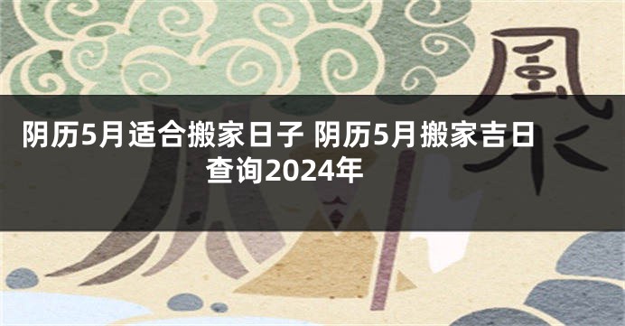 阴历5月适合搬家日子 阴历5月搬家吉日查询2024年