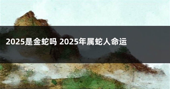 2025是金蛇吗 2025年属蛇人命运