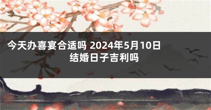 今天办喜宴合适吗 2024年5月10日结婚日子吉利吗