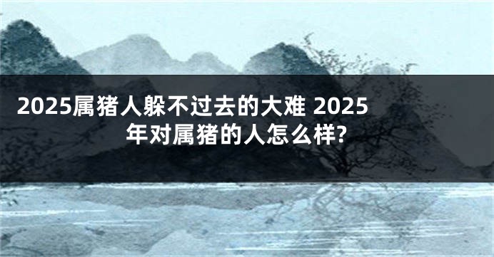 2025属猪人躲不过去的大难 2025年对属猪的人怎么样?