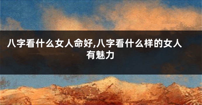 八字看什么女人命好,八字看什么样的女人有魅力