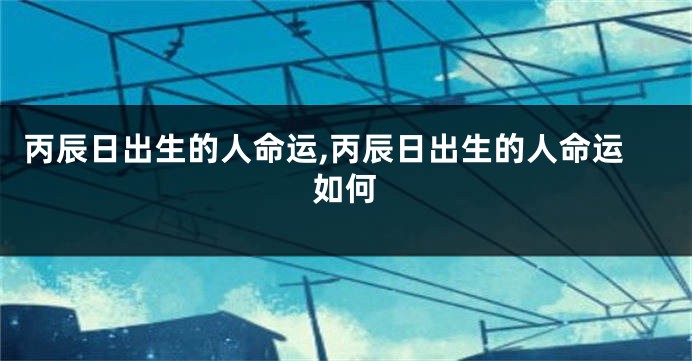 丙辰日出生的人命运,丙辰日出生的人命运如何