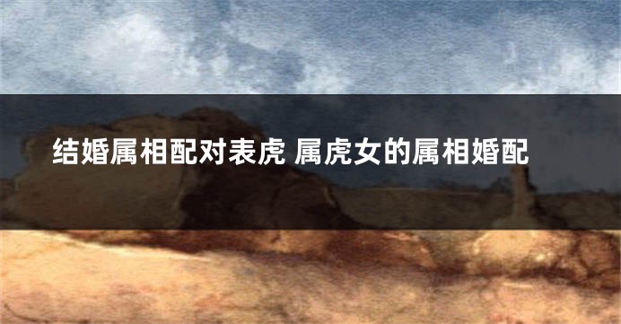 结婚属相配对表虎 属虎女的属相婚配