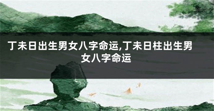 丁未日出生男女八字命运,丁未日柱出生男女八字命运