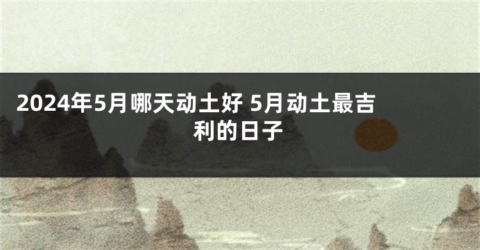 2024年5月哪天动土好 5月动土最吉利的日子